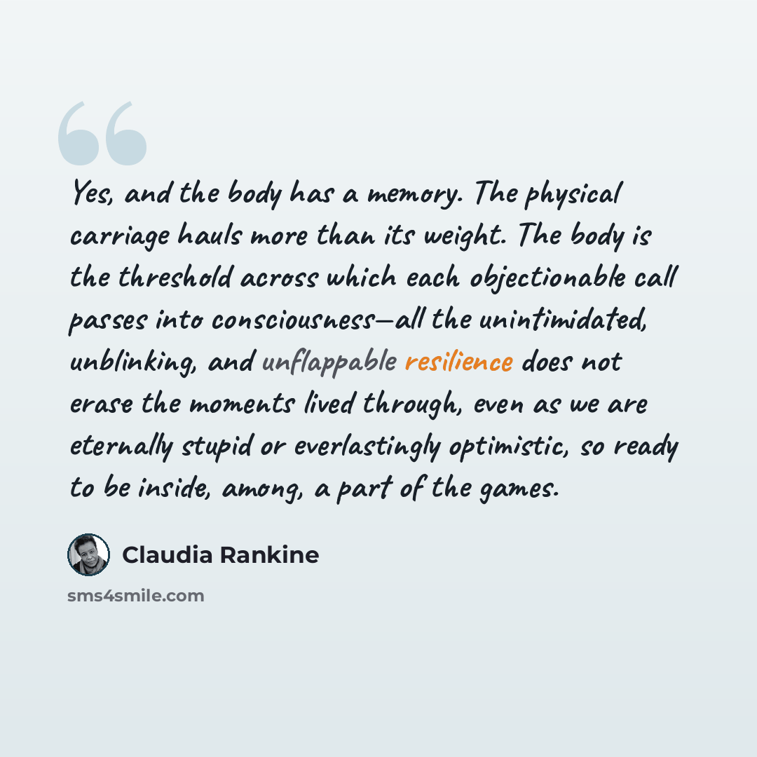 “Yes, and the body has a memory. The physical carriage hauls more than its weight. The body is the threshold across which each objectionable call passes into consciousness—all the unintimidated, unblinking, and unflappable resilience does not erase the moments lived through, even as we are…” quote by Claudia Rankine