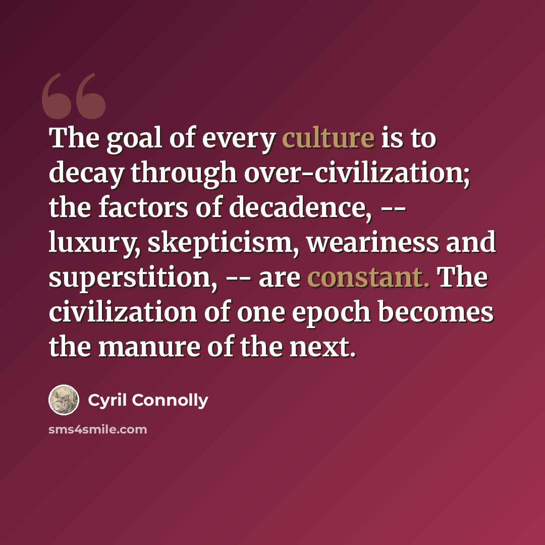 “The goal of every culture is to decay through over-civilization; the factors of decadence, -- luxury, skepticism, weariness and superstition, -- are constant. The civilization of one epoch becomes the manure of the next.” quote by Cyril Connolly