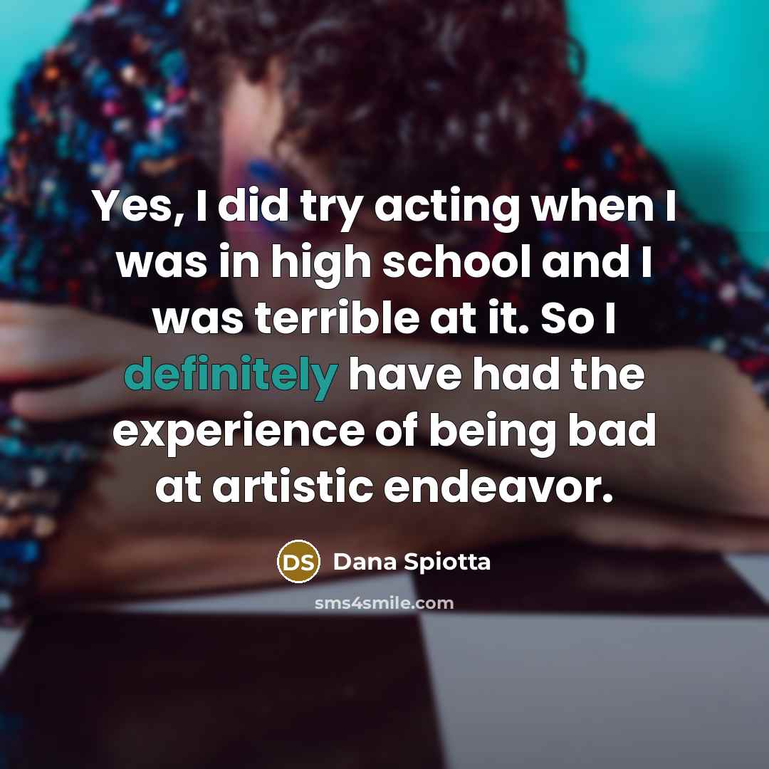 “Yes, I did try acting when I was in high school and I was terrible at it. So I definitely have had the experience of being bad at artistic endeavor.” quote by Dana Spiotta