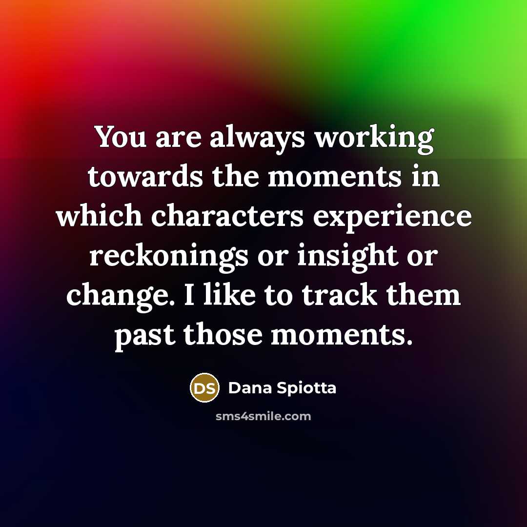 “You are always working towards the moments in which characters experience reckonings or insight or change. I like to track them past those moments.” quote by Dana Spiotta