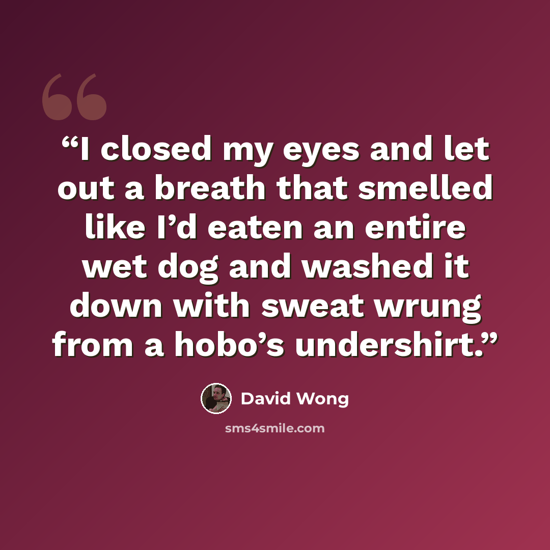 “I closed my eyes and let out a breath that smelled like I’d eaten an entire wet dog and washed it down with sweat wrung from a hobo’s undershirt.” quote by David Wong