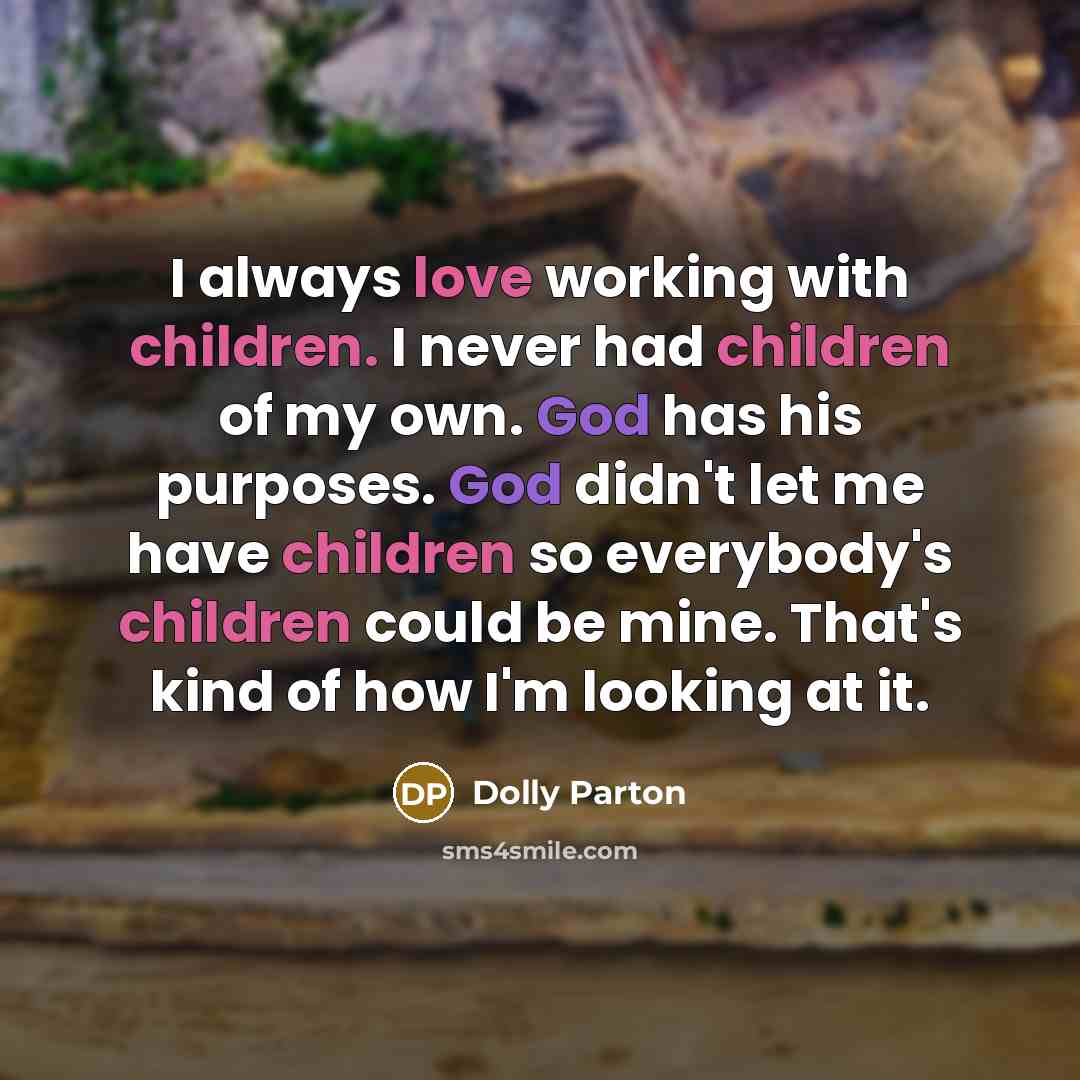 “I always love working with children. I never had children of my own. God has his purposes. God didn't let me have children so everybody's children could be mine. That's kind of how I'm looking at it.” quote by Dolly Parton