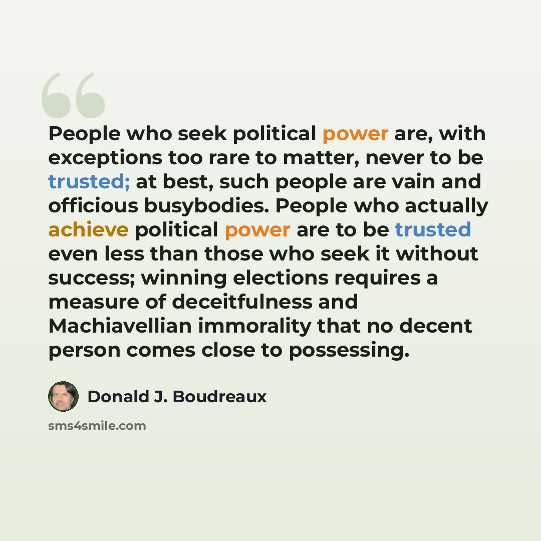 “People who seek political power are, with exceptions too rare to matter, never to be trusted; at best, such people are vain and officious busybodies. People who actually achieve political power are to be trusted even less than those who seek it without success; winning elections requires a measure…” quote by Donald J. Boudreaux