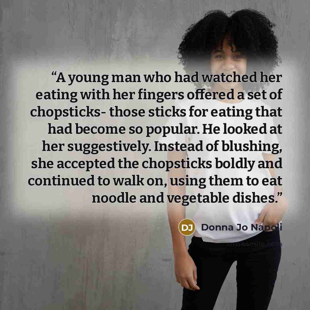 “A young man who had watched her eating with her fingers offered a set of chopsticks- those sticks for eating that had become so popular. He looked at her suggestively. Instead of blushing, she accepted the chopsticks boldly and continued to walk on, using them to eat noodle and vegetable dishes.” quote by Donna Jo Napoli