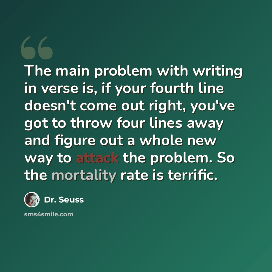 “The main problem with writing in verse is, if your fourth line doesn't come out right, you've got to throw four lines away and figure out a whole new way to attack the problem. So the mortality rate is terrific.” quote by Dr. Seuss