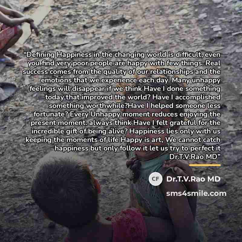 “Defining Happiness in the changing world is difficult, even you find very poor people are happy with few things. Real success comes from the quality of our relationships and the emotions that we experience each day. Many unhappy feelings will disappear if we think Have I done something today that…” quote by Dr.T.V.Rao MD