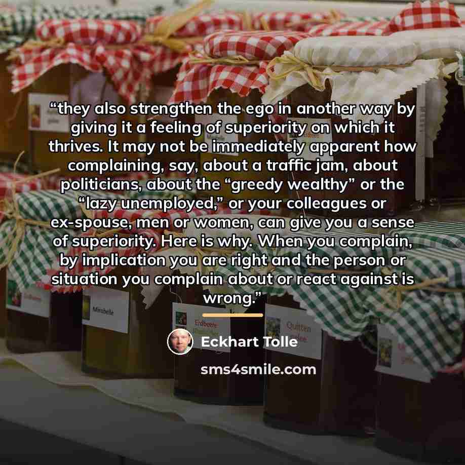 “they also strengthen the ego in another way by giving it a feeling of superiority on which it thrives. It may not be immediately apparent how complaining, say, about a traffic jam, about politicians, about the “greedy wealthy” or the “lazy unemployed,” or your colleagues or ex-spouse, men or…” quote by Eckhart Tolle