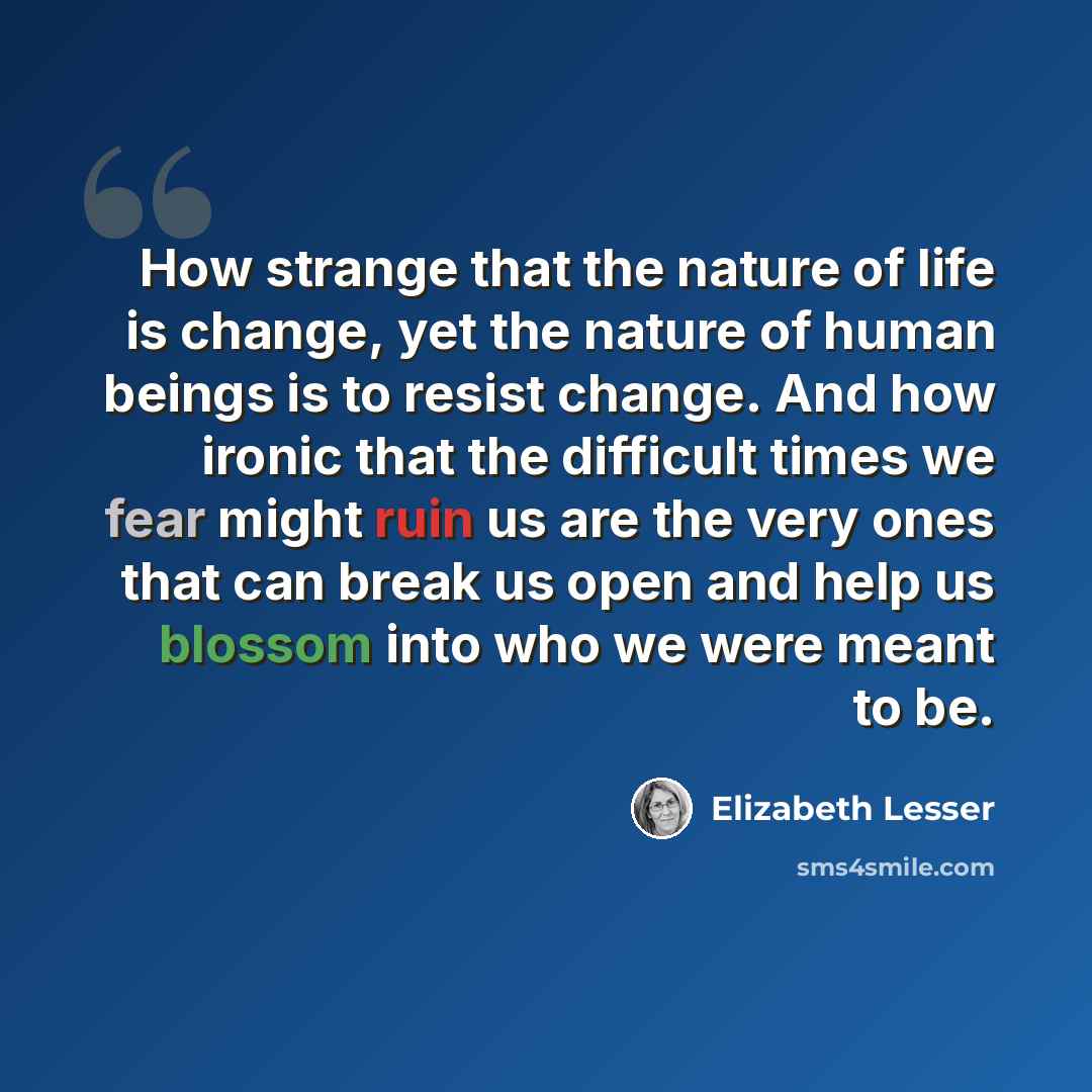 “How strange that the nature of life is change, yet the nature of human beings is to resist change. And how ironic that the difficult times we fear might ruin us are the very ones that can break us open and help us blossom into who we were meant to be.” quote by Elizabeth Lesser