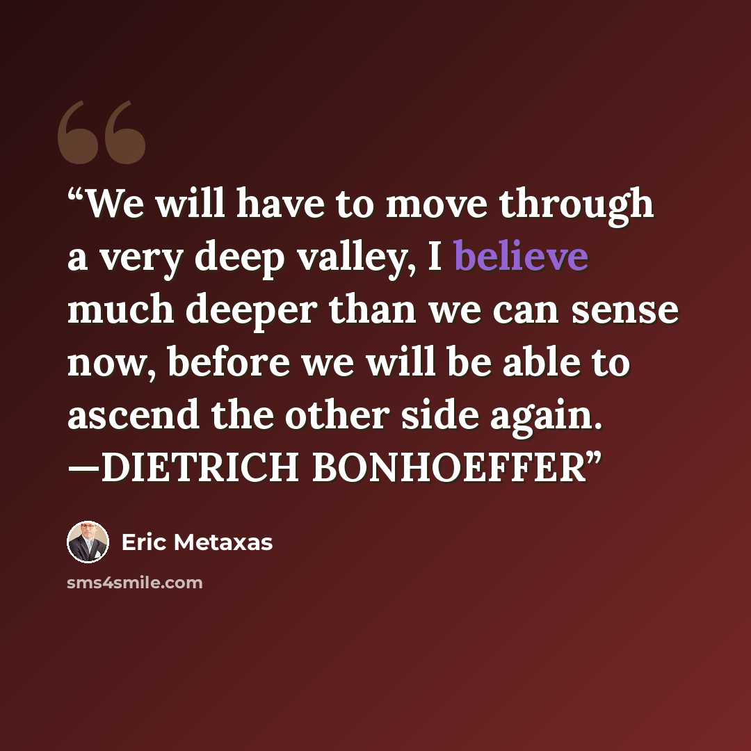 “We will have to move through a very deep valley, I believe much deeper than we can sense now, before we will be able to ascend the other side again. —DIETRICH BONHOEFFER” quote by Eric Metaxas
