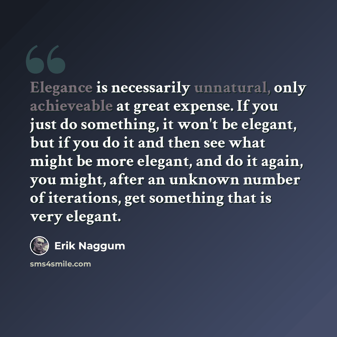 “Elegance is necessarily unnatural, only achieveable at great expense. If you just do something, it won't be elegant, but if you do it and then see what might be more elegant, and do it again, you might, after an unknown number of iterations, get something that is very elegant.” quote by Erik Naggum