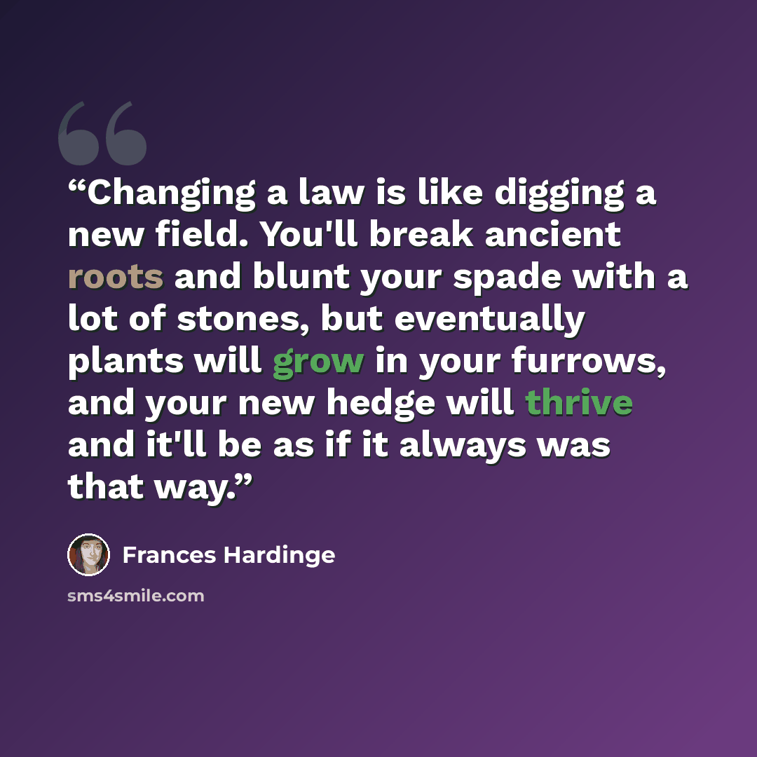 “Changing a law is like digging a new field. You'll break ancient roots and blunt your spade with a lot of stones, but eventually plants will grow in your furrows, and your new hedge will thrive and it'll be as if it always was that way.” quote by Frances Hardinge