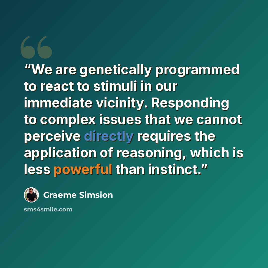 “We are genetically programmed to react to stimuli in our immediate vicinity. Responding to complex issues that we cannot perceive directly requires the application of reasoning, which is less powerful than instinct.” quote by Graeme Simsion
