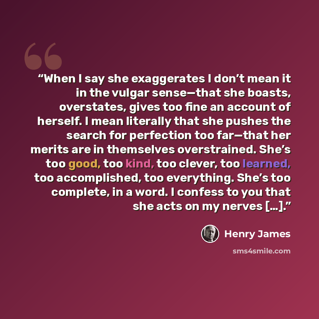 “When I say she exaggerates I don’t mean it in the vulgar sense—that she boasts, overstates, gives too fine an account of herself. I mean literally that she pushes the search for perfection too far—that her merits are in themselves overstrained. She’s too good, too kind, too clever, too learned…” quote by Henry James