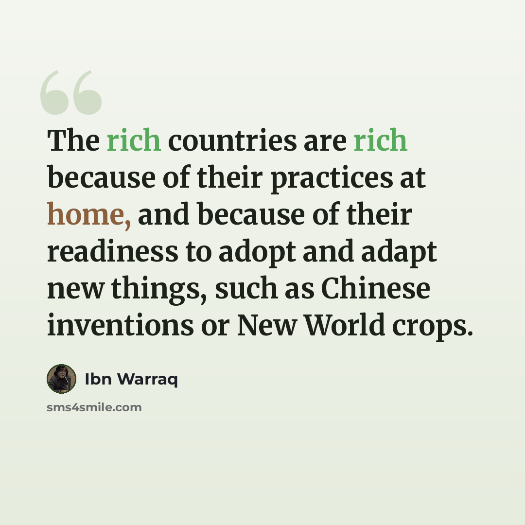 “The rich countries are rich because of their practices at home, and because of their readiness to adopt and adapt new things, such as Chinese inventions or New World crops.” quote by Ibn Warraq