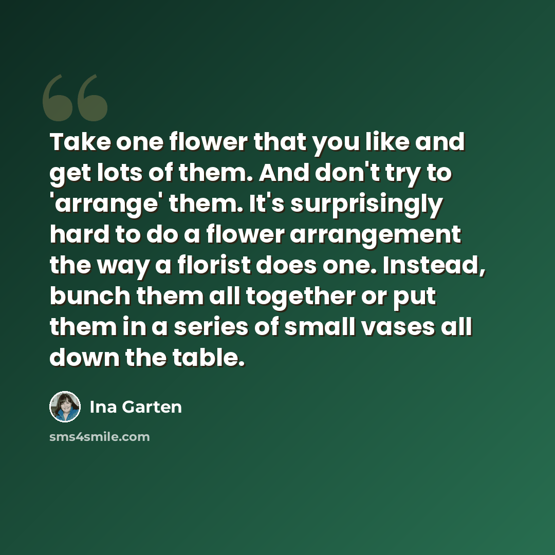 “Take one flower that you like and get lots of them. And don't try to 'arrange' them. It's surprisingly hard to do a flower arrangement the way a florist does one. Instead, bunch them all together or put them in a series of small vases all down the table.” quote by Ina Garten
