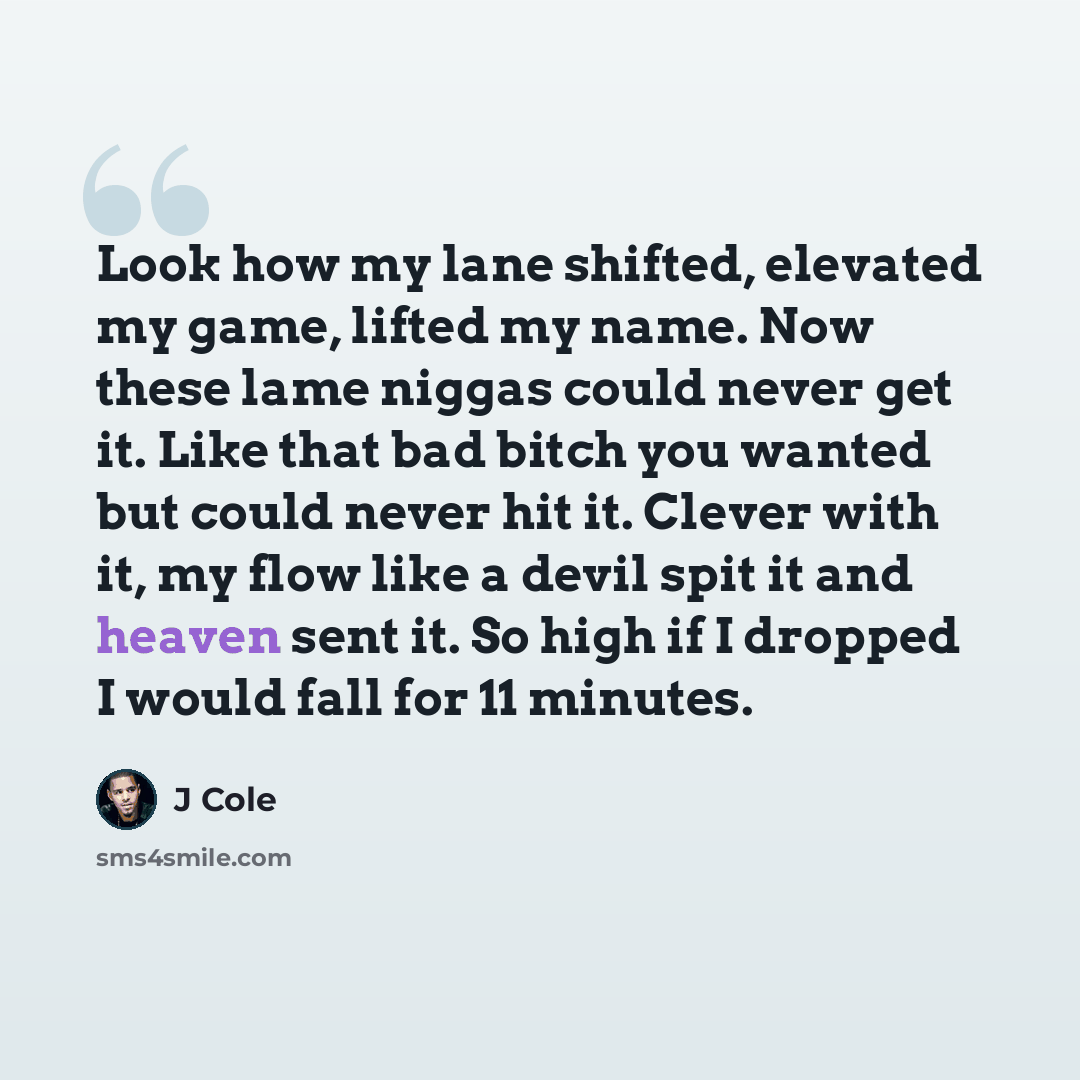 “Look how my lane shifted, elevated my game, lifted my name. Now these lame niggas could never get it. Like that bad bitch you wanted but could never hit it. Clever with it, my flow like a devil spit it and heaven sent it. So high if I dropped I would fall for 11 minutes.” quote by J Cole