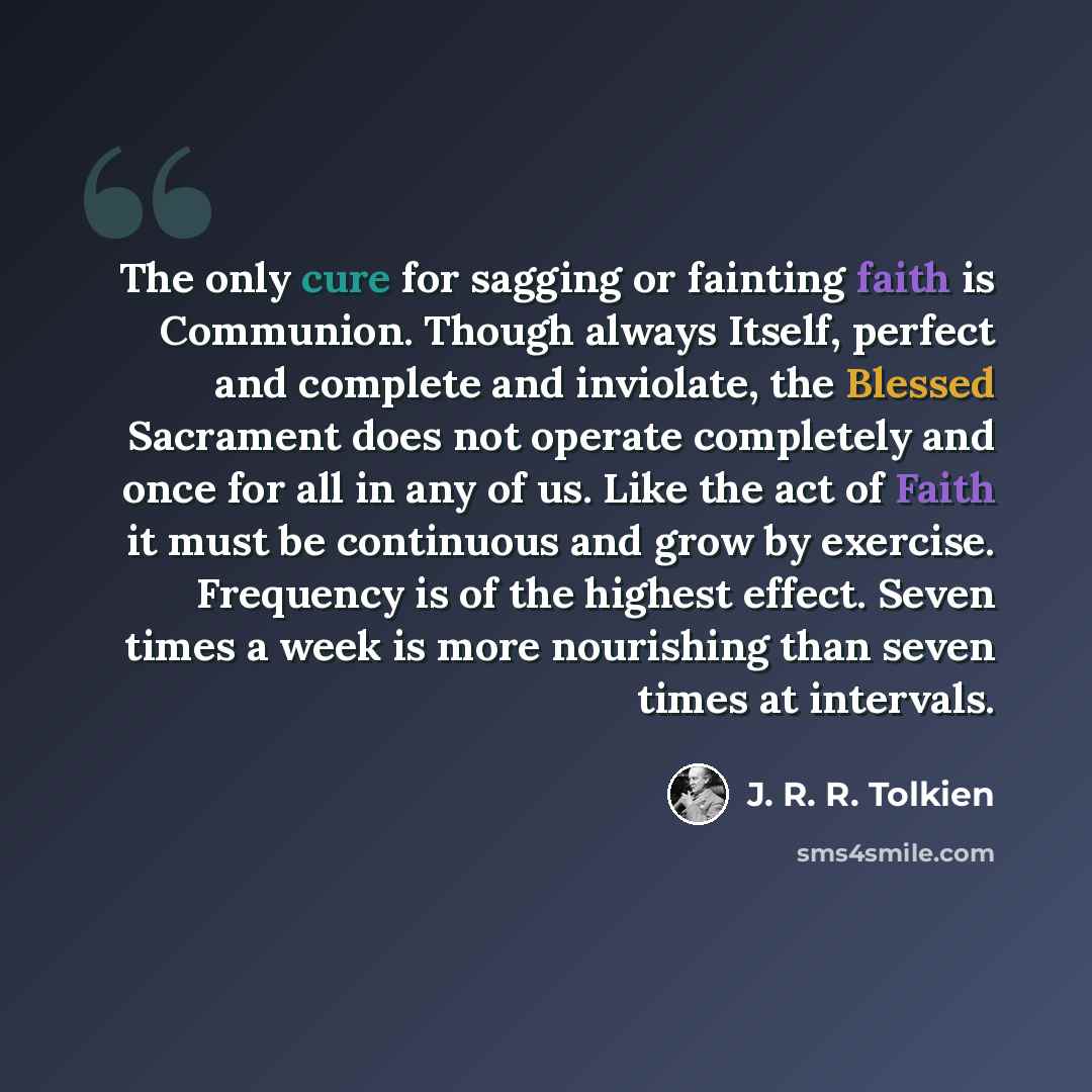 “The only cure for sagging or fainting faith is Communion. Though always Itself, perfect and complete and inviolate, the Blessed Sacrament does not operate completely and once for all in any of us. Like the act of Faith it must be continuous and grow by exercise. Frequency is of the highest effect…” quote by J. R. R. Tolkien