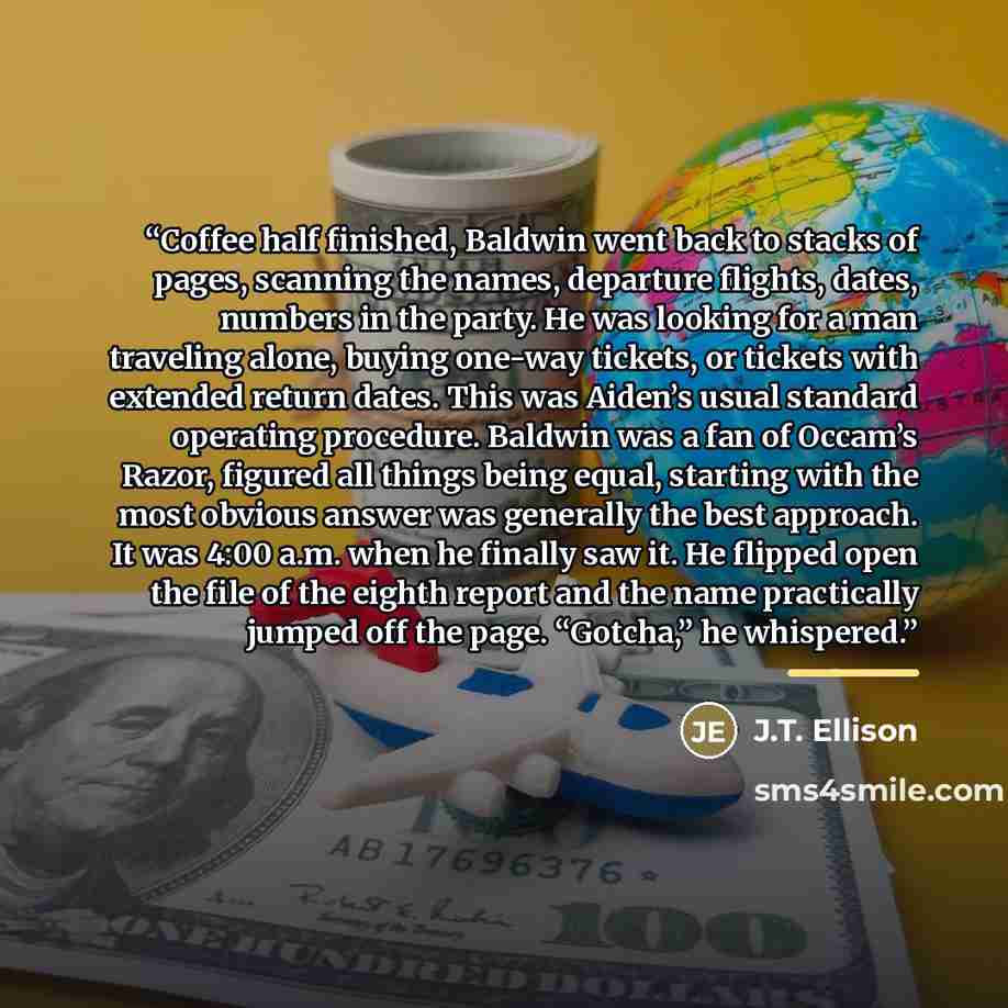 “Coffee half finished, Baldwin went back to stacks of pages, scanning the names, departure flights, dates, numbers in the party. He was looking for a man traveling alone, buying one-way tickets, or tickets with extended return dates. This was Aiden’s usual standard operating procedure. Baldwin was…” quote by J.T. Ellison