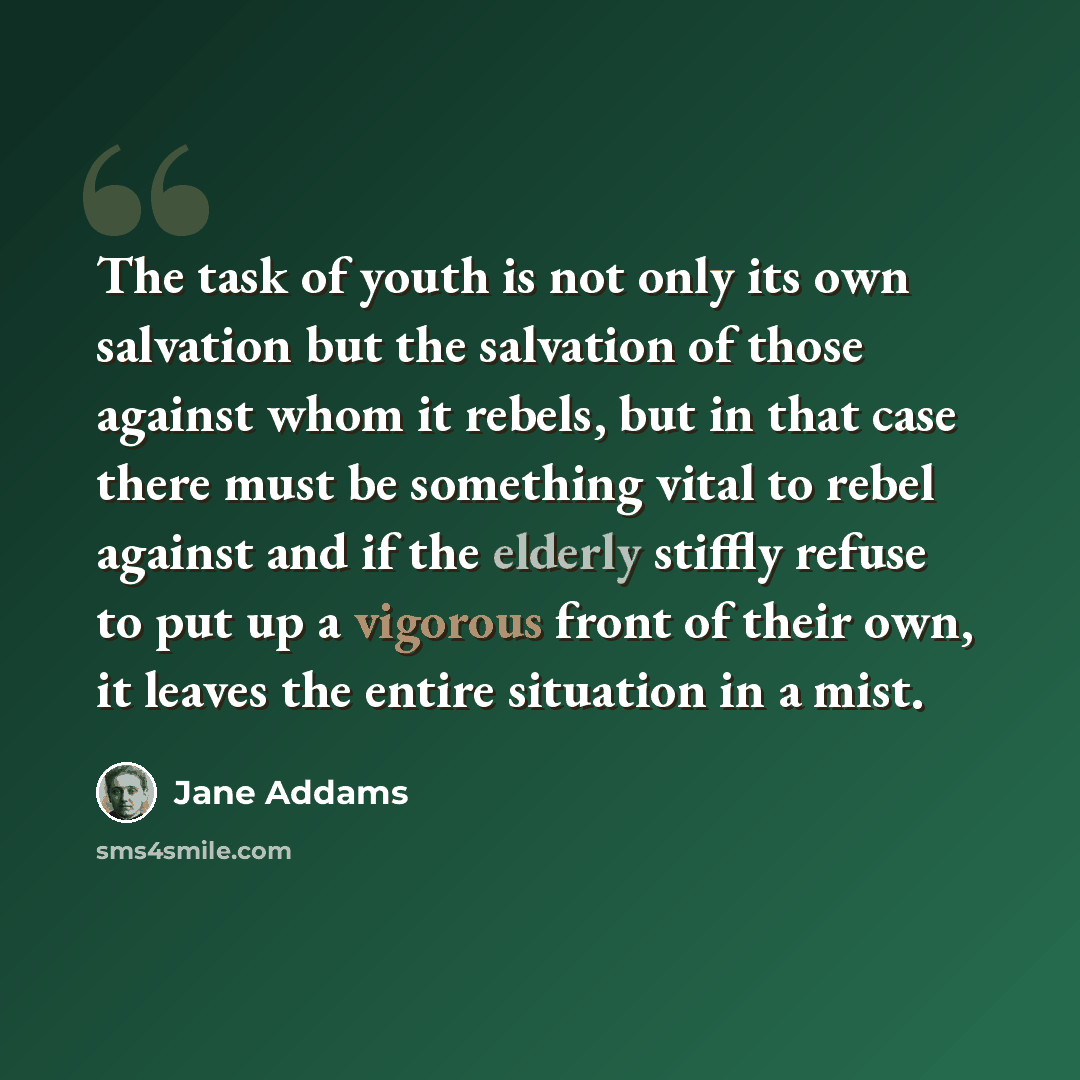 “The task of youth is not only its own salvation but the salvation of those against whom it rebels, but in that case there must be something vital to rebel against and if the elderly stiffly refuse to put up a vigorous front of their own, it leaves the entire situation in a mist.” quote by Jane Addams