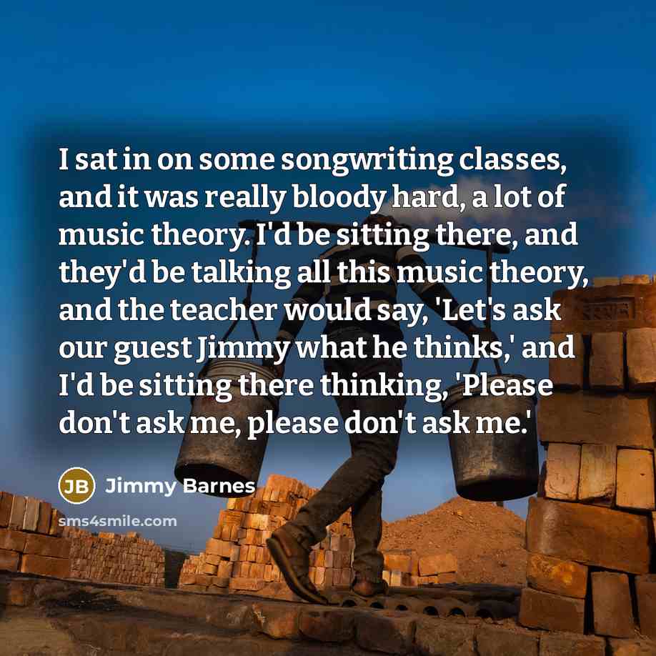 “I sat in on some songwriting classes, and it was really bloody hard, a lot of music theory. I'd be sitting there, and they'd be talking all this music theory, and the teacher would say, 'Let's ask our guest Jimmy what he thinks,' and I'd be sitting there thinking, 'Please don't ask me, please…” quote by Jimmy Barnes