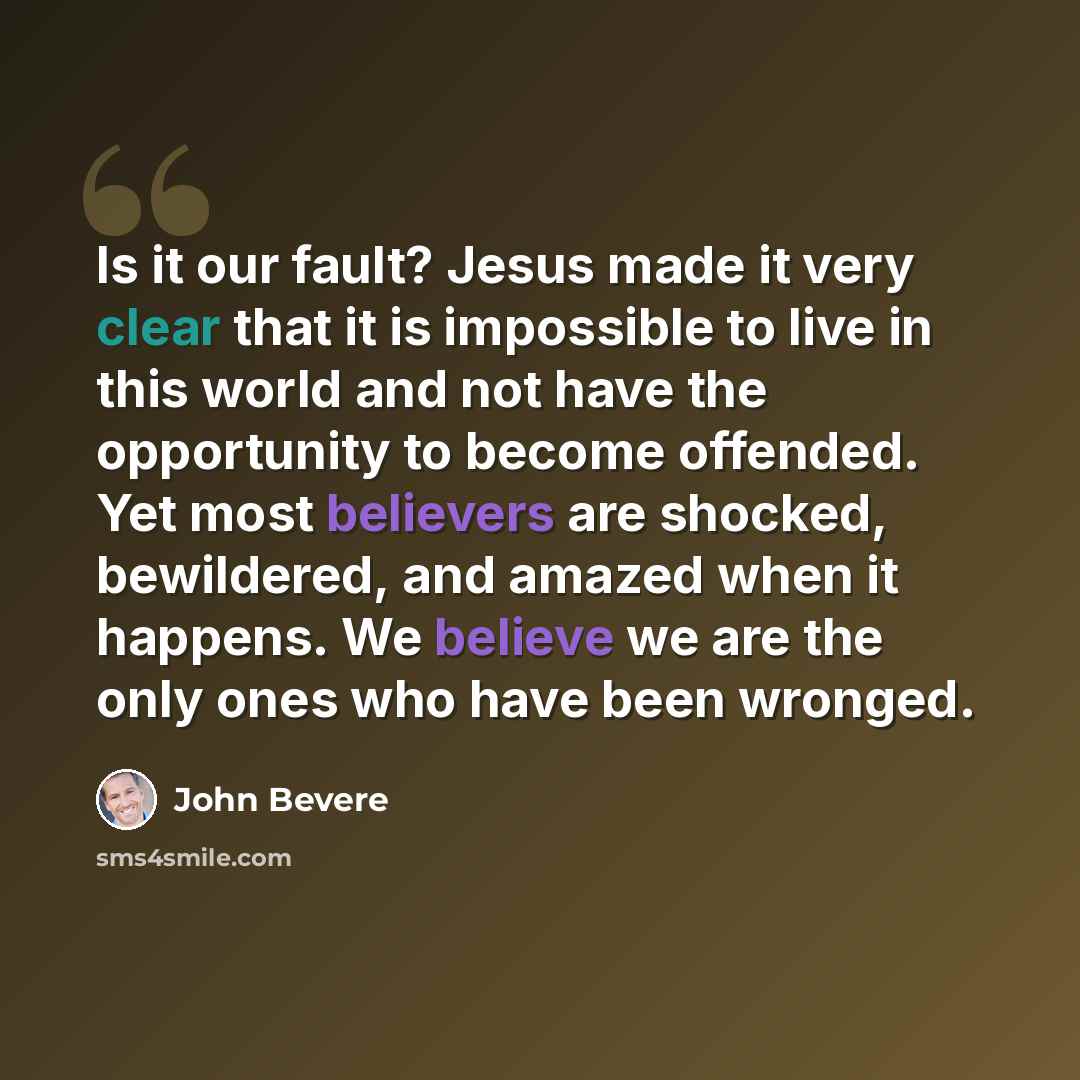 “Is it our fault? Jesus made it very clear that it is impossible to live in this world and not have the opportunity to become offended. Yet most believers are shocked, bewildered, and amazed when it happens. We believe we are the only ones who have been wronged.” quote by John Bevere