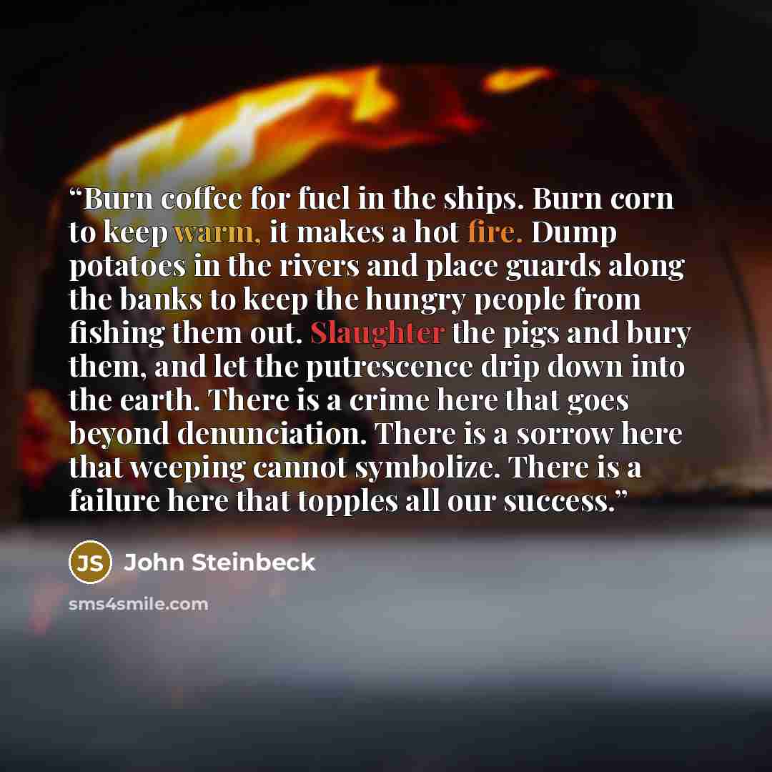 “Burn coffee for fuel in the ships. Burn corn to keep warm, it makes a hot fire. Dump potatoes in the rivers and place guards along the banks to keep the hungry people from fishing them out. Slaughter the pigs and bury them, and let the putrescence drip down into the earth. There is a crime here…” quote by John Steinbeck