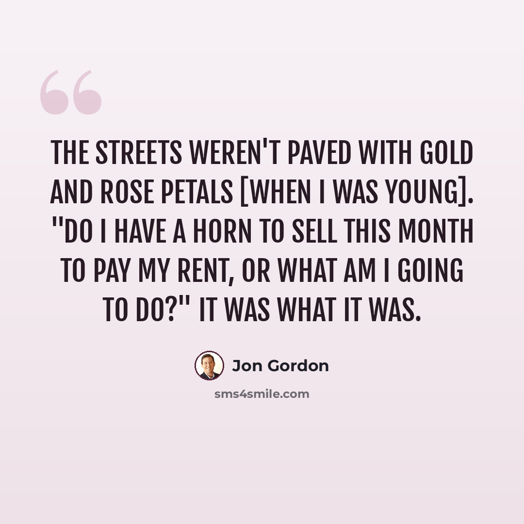 “The streets weren't paved with gold and Rose petals [when I was young]. "Do I have a horn to sell this month to pay my rent, or what am I going to do?" It was what it was.” quote by Jon Gordon