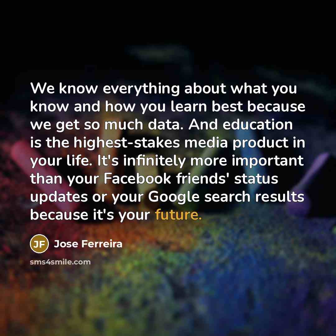 “We know everything about what you know and how you learn best because we get so much data. And education is the highest-stakes media product in your life. It's infinitely more important than your Facebook friends' status updates or your Google search results because it's your future.” quote by Jose Ferreira