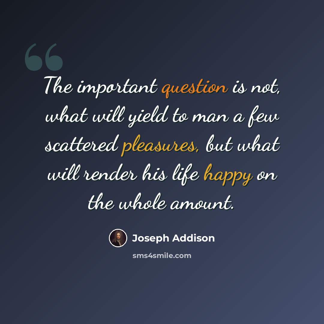 “The important question is not, what will yield to man a few scattered pleasures, but what will render his life happy on the whole amount.” quote by Joseph Addison