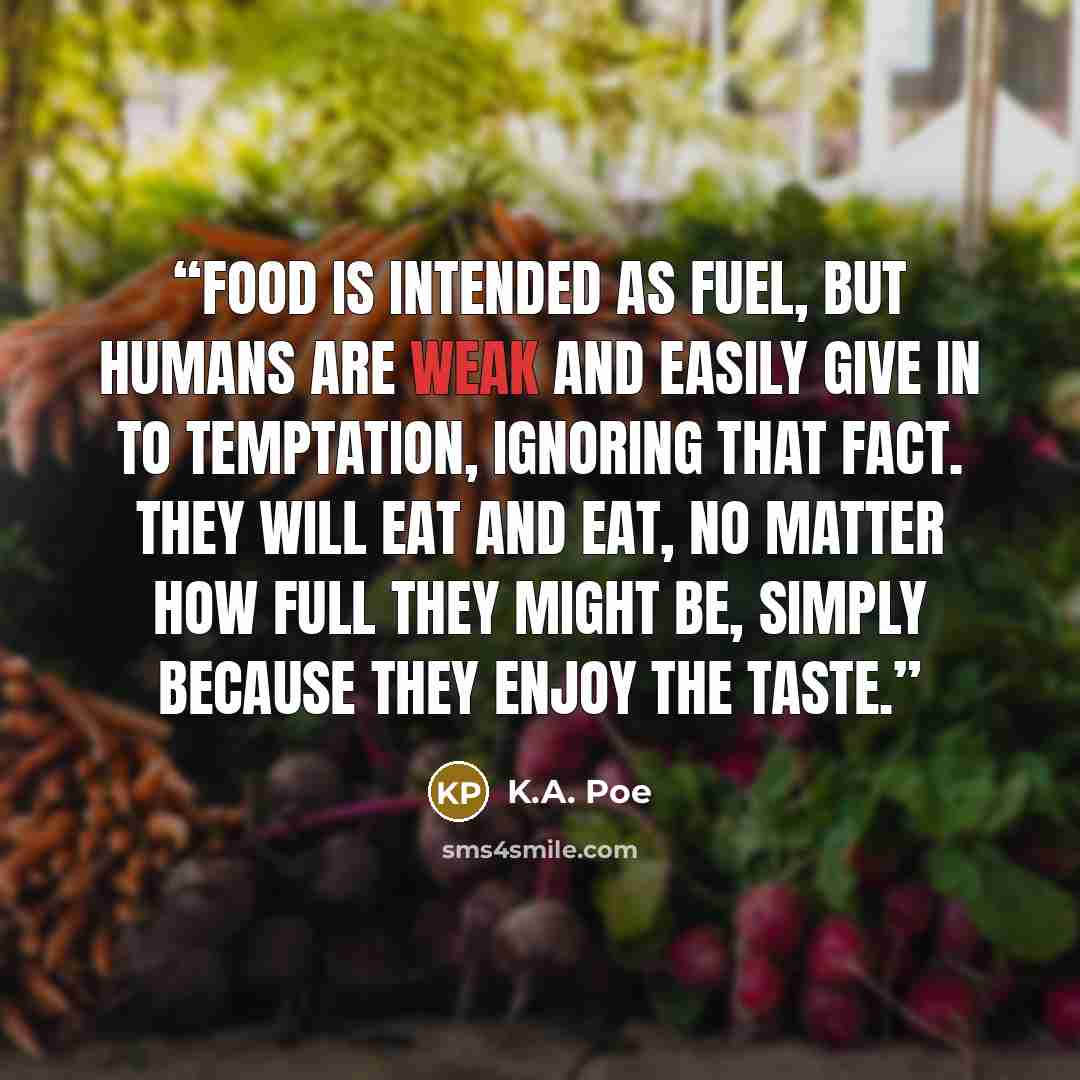 “Food is intended as fuel, but humans are weak and easily give in to temptation, ignoring that fact. They will eat and eat, no matter how full they might be, simply because they enjoy the taste.” quote by K.A. Poe