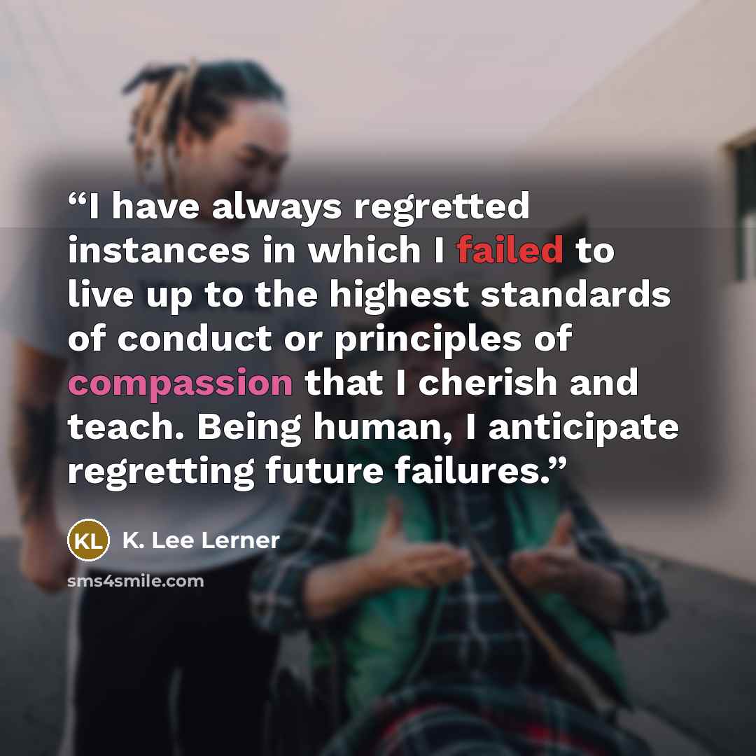 “I have always regretted instances in which I failed to live up to the highest standards of conduct or principles of compassion that I cherish and teach. Being human, I anticipate regretting future failures.” quote by K. Lee Lerner