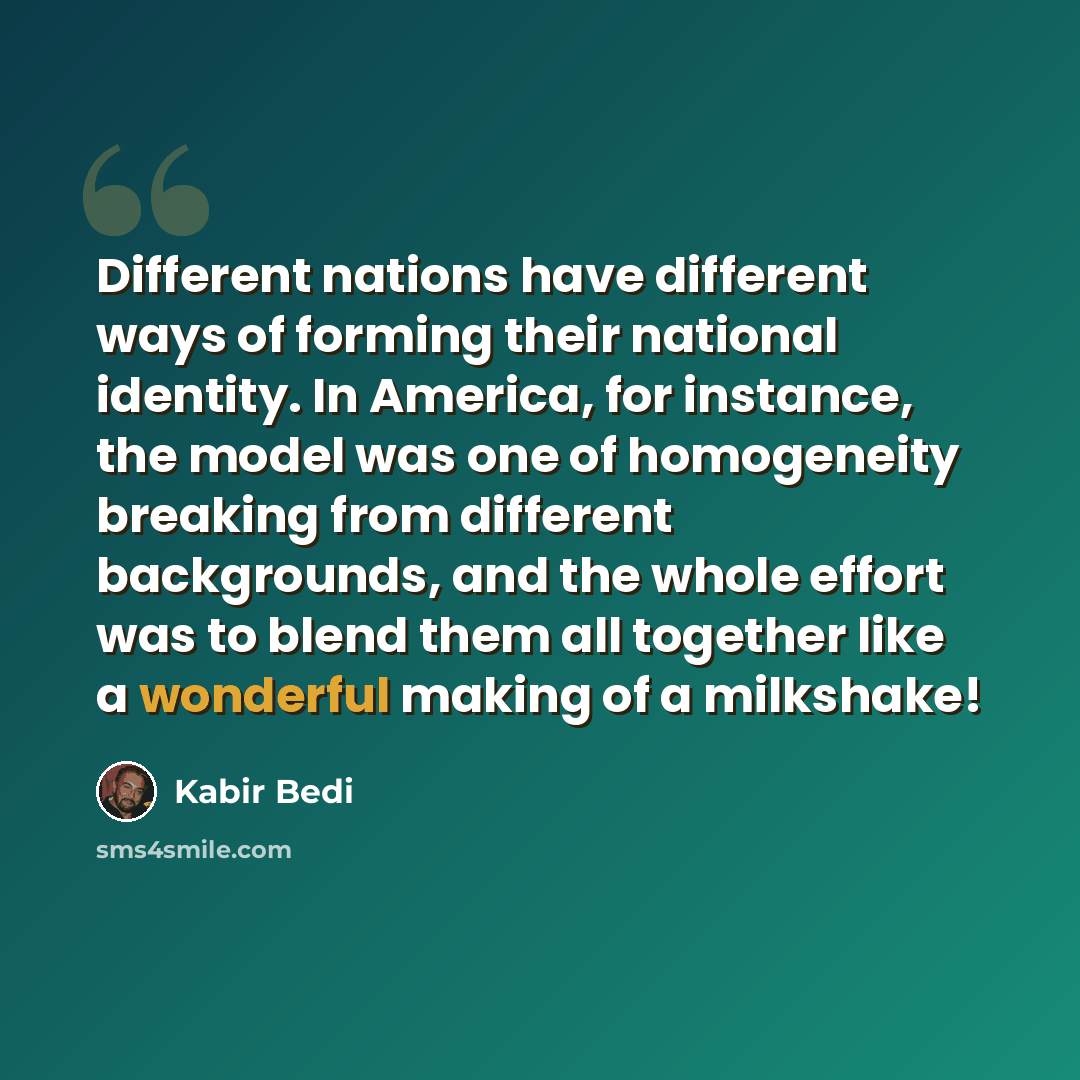 “Different nations have different ways of forming their national identity. In America, for instance, the model was one of homogeneity breaking from different backgrounds, and the whole effort was to blend them all together like a wonderful making of a milkshake!” quote by Kabir Bedi