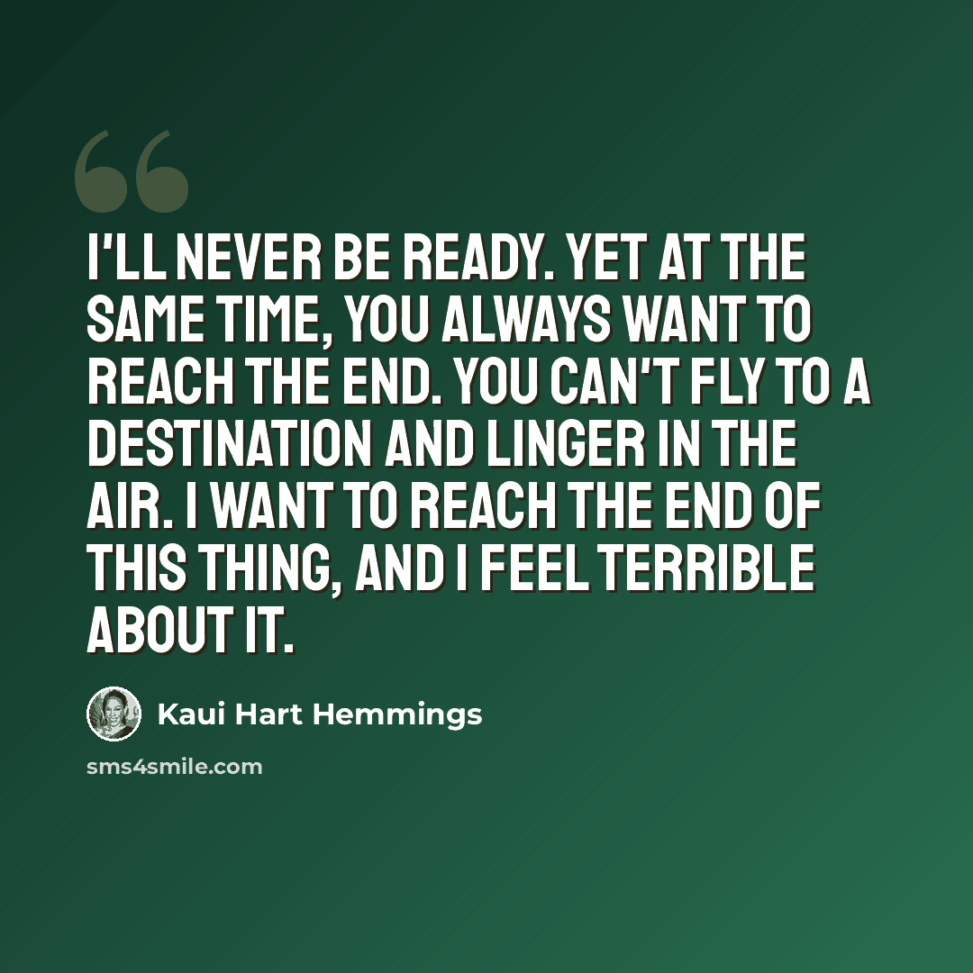 “I'll never be ready. Yet at the same time, you always want to reach the end. You can't fly to a destination and linger in the air. I want to reach the end of this thing, and I feel terrible about it.” quote by Kaui Hart Hemmings