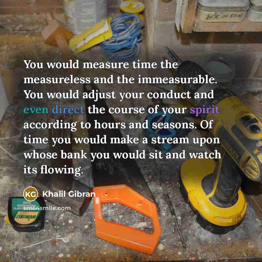 “You would measure time the measureless and the immeasurable. You would adjust your conduct and even direct the course of your spirit according to hours and seasons. Of time you would make a stream upon whose bank you would sit and watch its flowing.” quote by Khalil Gibran