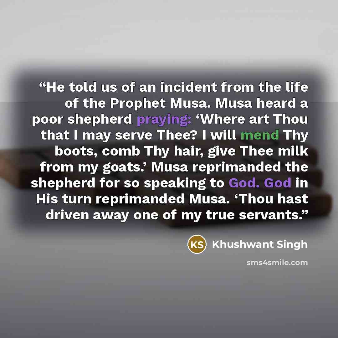“He told us of an incident from the life of the Prophet Musa. Musa heard a poor shepherd praying: ‘Where art Thou that I may serve Thee? I will mend Thy boots, comb Thy hair, give Thee milk from my goats.’ Musa reprimanded the shepherd for so speaking to God. God in His turn reprimanded Musa. ‘Thou…” quote by Khushwant Singh