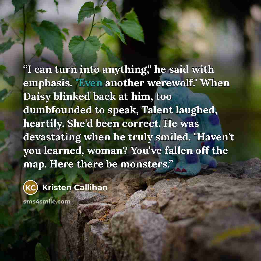 “I can turn into anything," he said with emphasis. "Even another werewolf." When Daisy blinked back at him, too dumbfounded to speak, Talent laughed, heartily. She'd been correct. He was devastating when he truly smiled. "Haven't you learned, woman? You've fallen off the map. Here there be monsters.” quote by Kristen Callihan