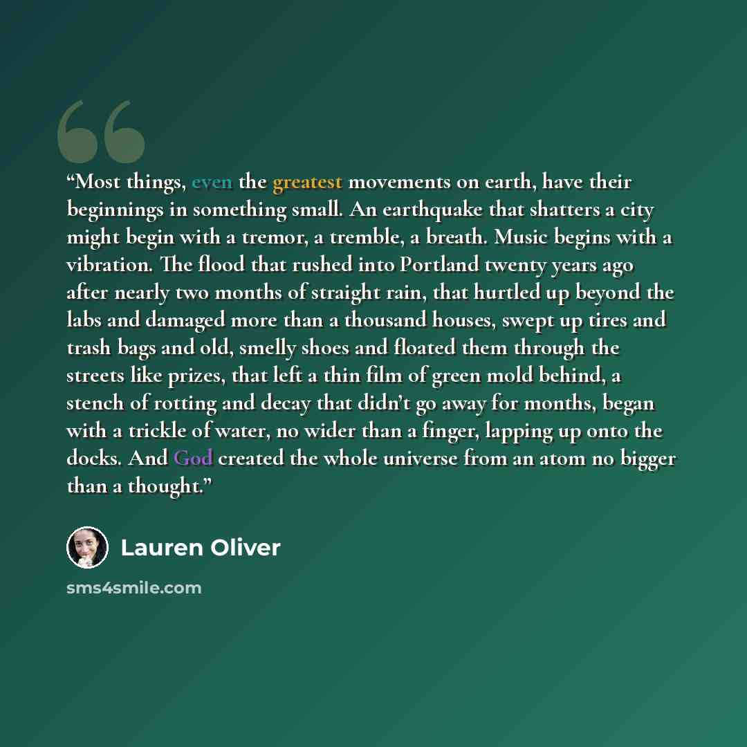 “Most things, even the greatest movements on earth, have their beginnings in something small. An earthquake that shatters a city might begin with a tremor, a tremble, a breath. Music begins with a vibration. The flood that rushed into Portland twenty years ago after nearly two months of straight…” quote by Lauren Oliver