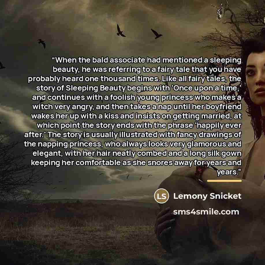 “When the bald associate had mentioned a sleeping beauty, he was referring to a fairy tale that you have probably heard one thousand times. Like all fairy tales, the story of Sleeping Beauty begins with 'Once upon a time,' and continues with a foolish young princess who makes a witch very angry…” quote by Lemony Snicket