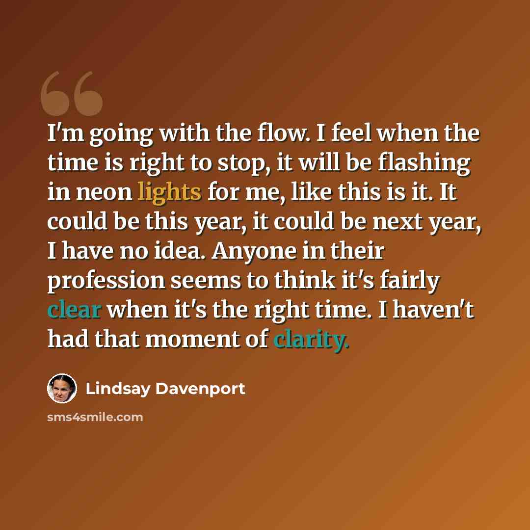 “I'm going with the flow. I feel when the time is right to stop, it will be flashing in neon lights for me, like this is it. It could be this year, it could be next year, I have no idea. Anyone in their profession seems to think it's fairly clear when it's the right time. I haven't had that moment…” quote by Lindsay Davenport