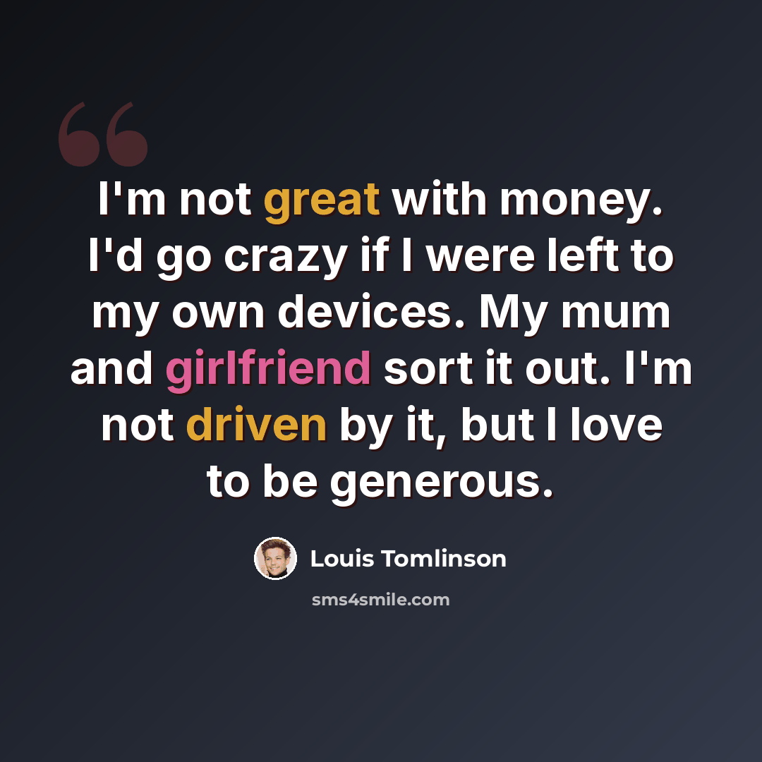 “I'm not great with money. I'd go crazy if I were left to my own devices. My mum and girlfriend sort it out. I'm not driven by it, but I love to be generous.” quote by Louis Tomlinson