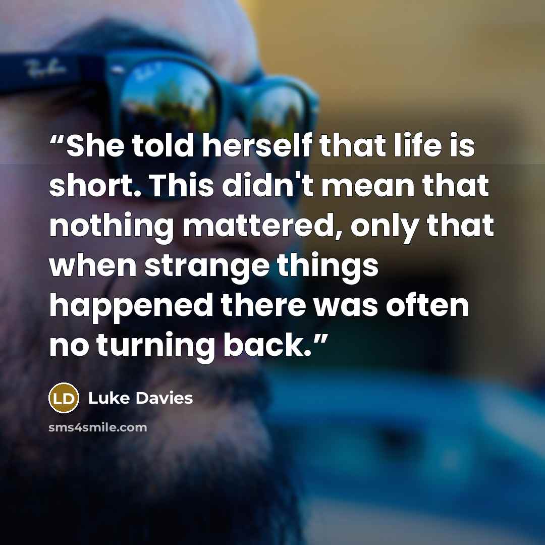 “She told herself that life is short. This didn't mean that nothing mattered, only that when strange things happened there was often no turning back.” quote by Luke Davies