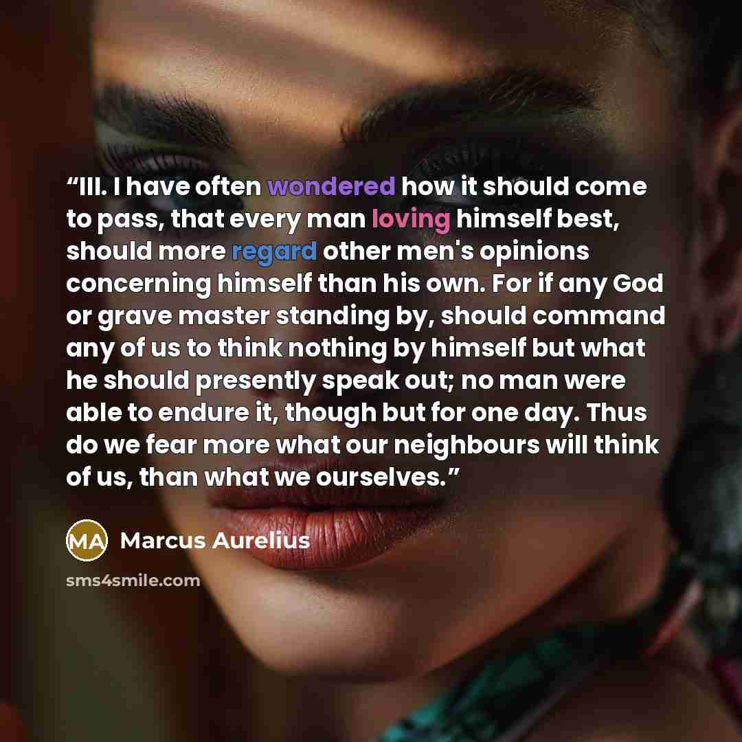 “III. I have often wondered how it should come to pass, that every man loving himself best, should more regard other men's opinions concerning himself than his own. For if any God or grave master standing by, should command any of us to think nothing by himself but what he should presently speak…” quote by Marcus Aurelius