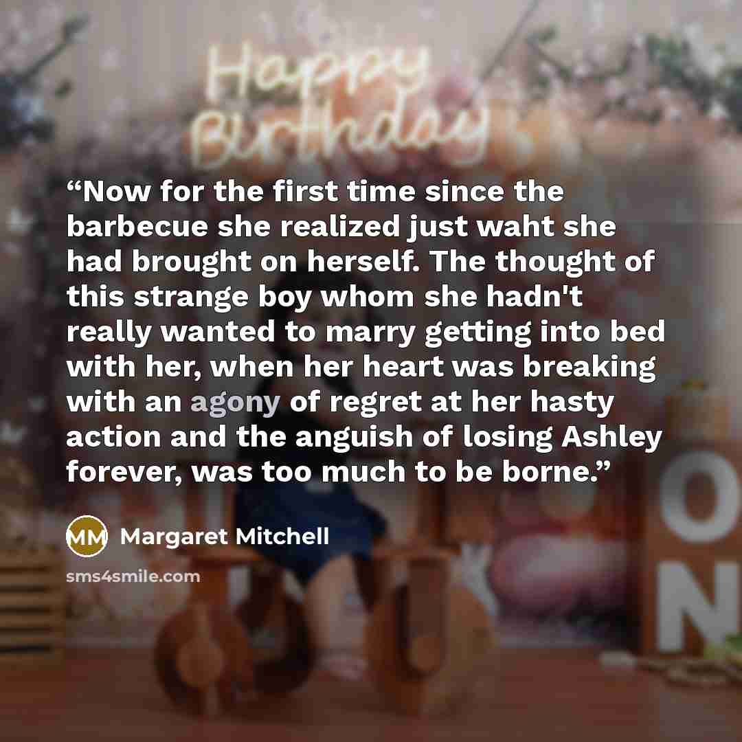 “Now for the first time since the barbecue she realized just waht she had brought on herself. The thought of this strange boy whom she hadn't really wanted to marry getting into bed with her, when her heart was breaking with an agony of regret at her hasty action and the anguish of losing Ashley…” quote by Margaret Mitchell