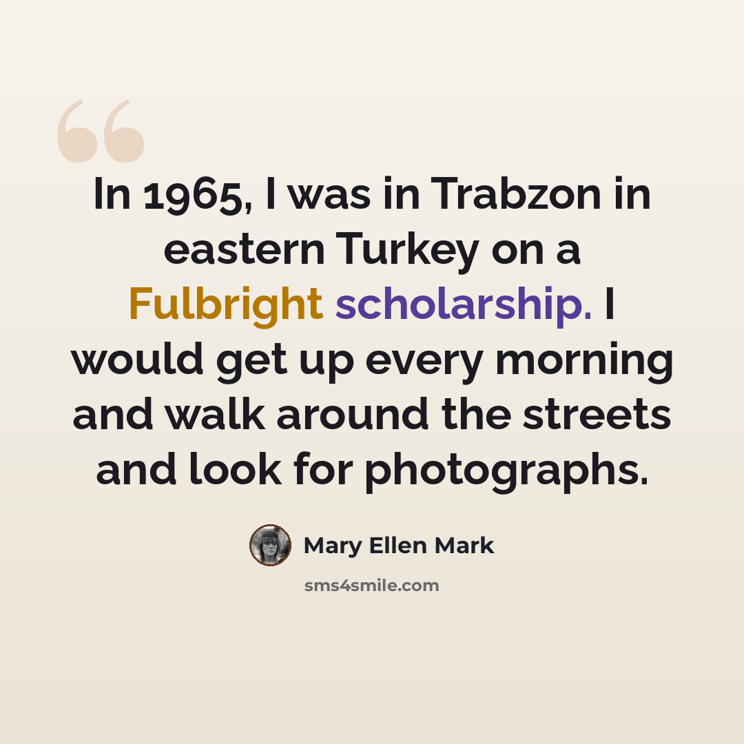 “In 1965, I was in Trabzon in eastern Turkey on a Fulbright scholarship. I would get up every morning and walk around the streets and look for photographs.” quote by Mary Ellen Mark