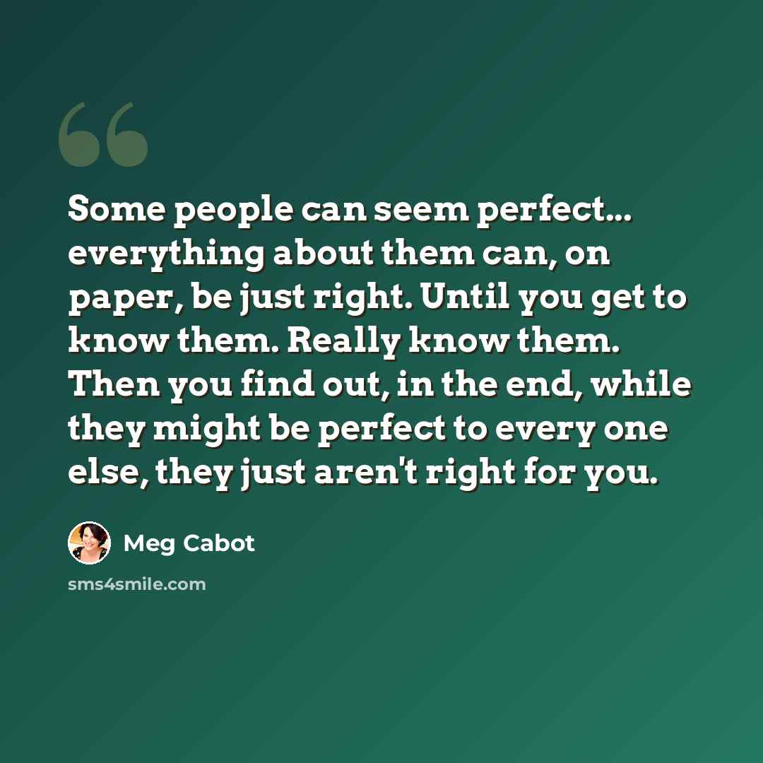 “Some people can seem perfect... everything about them can, on paper, be just right. Until you get to know them. Really know them. Then you find out, in the end, while they might be perfect to every one else, they just aren't right for you.” quote by Meg Cabot