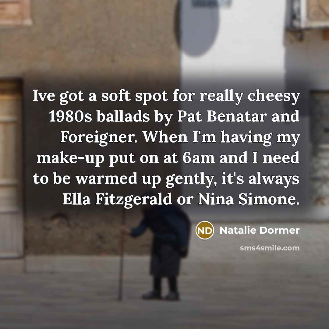 “Ive got a soft spot for really cheesy 1980s ballads by Pat Benatar and Foreigner. When I'm having my make-up put on at 6am and I need to be warmed up gently, it's always Ella Fitzgerald or Nina Simone.” quote by Natalie Dormer