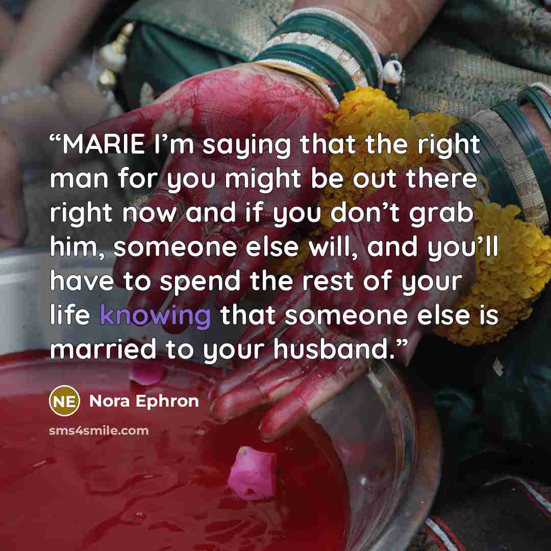 “MARIE I’m saying that the right man for you might be out there right now and if you don’t grab him, someone else will, and you’ll have to spend the rest of your life knowing that someone else is married to your husband.” quote by Nora Ephron