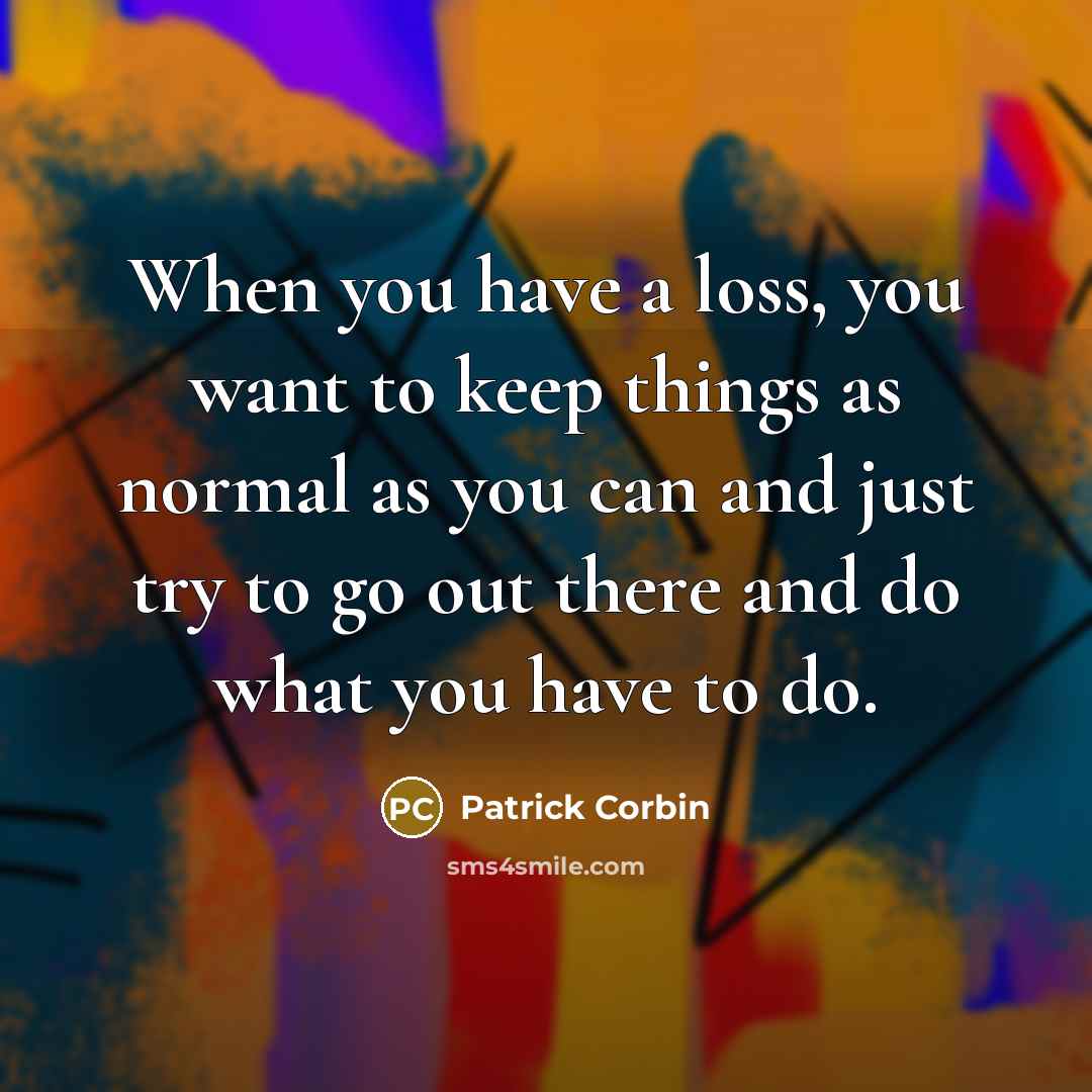 “When you have a loss, you want to keep things as normal as you can and just try to go out there and do what you have to do.” quote by Patrick Corbin