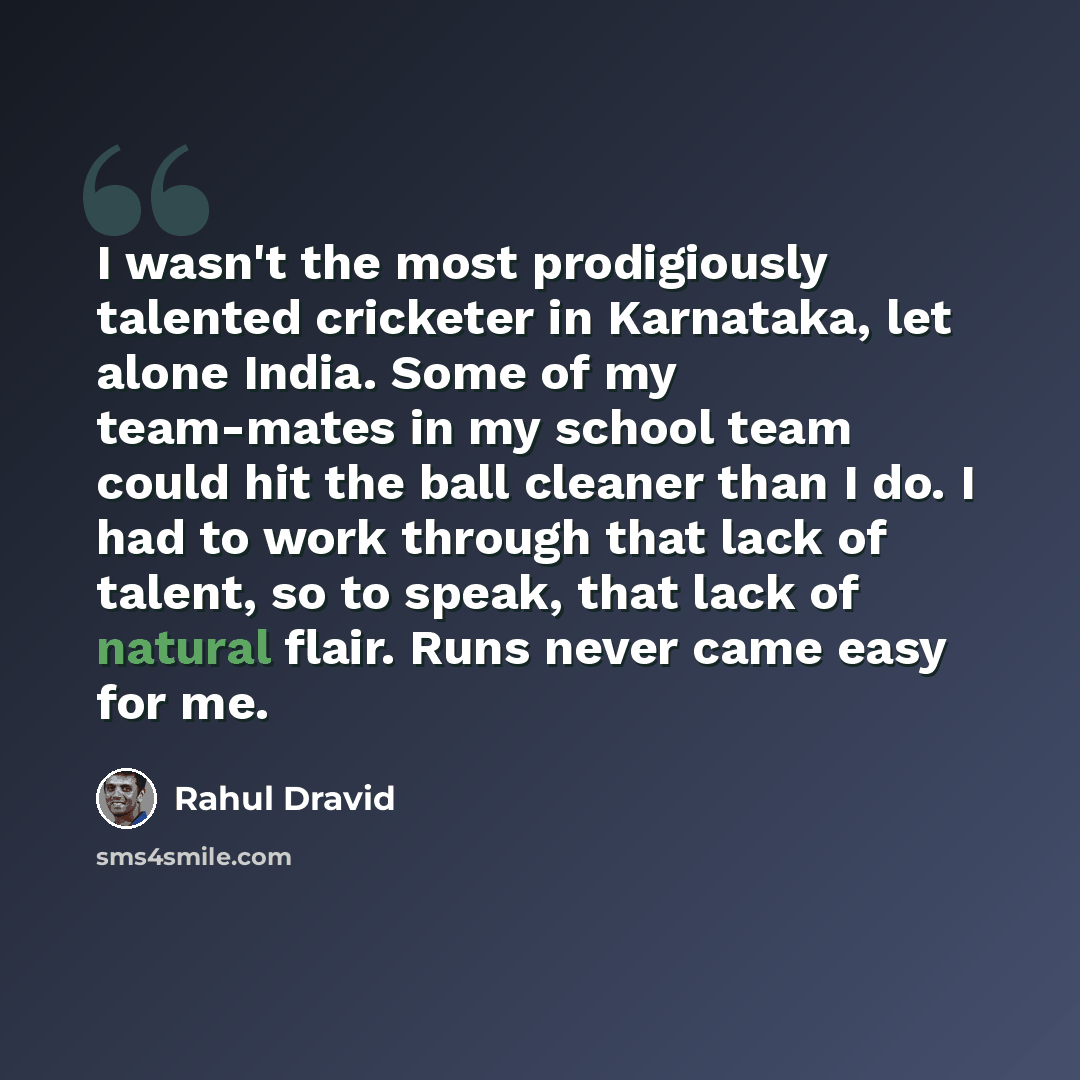 “I wasn't the most prodigiously talented cricketer in Karnataka, let alone India. Some of my team-mates in my school team could hit the ball cleaner than I do. I had to work through that lack of talent, so to speak, that lack of natural flair. Runs never came easy for me.” quote by Rahul Dravid