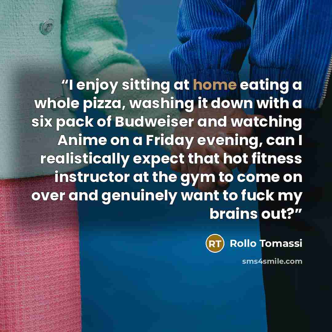 “I enjoy sitting at home eating a whole pizza, washing it down with a six pack of Budweiser and watching Anime on a Friday evening, can I realistically expect that hot fitness instructor at the gym to come on over and genuinely want to fuck my brains out?” quote by Rollo Tomassi